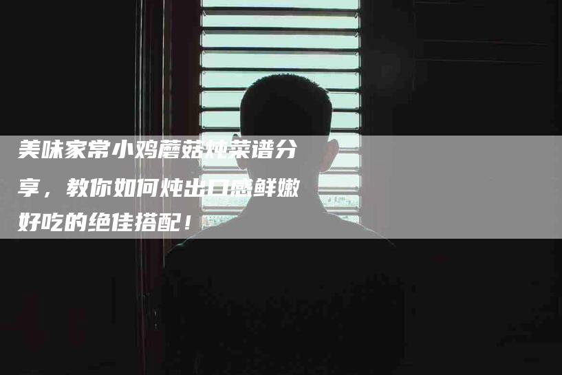 美味家常小鸡蘑菇炖菜谱分享，教你如何炖出口感鲜嫩好吃的绝佳搭配！-住家保姆月嫂服务_家政保洁钟点工家政服务_速上门月嫂网首页