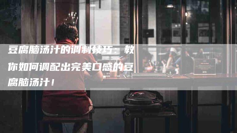 豆腐脑汤汁的调制技巧：教你如何调配出完美口感的豆腐脑汤汁！-住家保姆月嫂服务_家政保洁钟点工家政服务_速上门月嫂网首页
