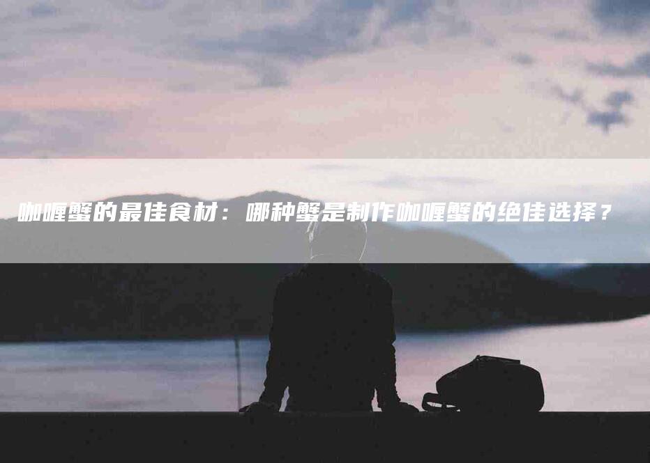 咖喱蟹的最佳食材：哪种蟹是制作咖喱蟹的绝佳选择？-住家保姆月嫂服务_家政保洁钟点工家政服务_速上门月嫂网首页