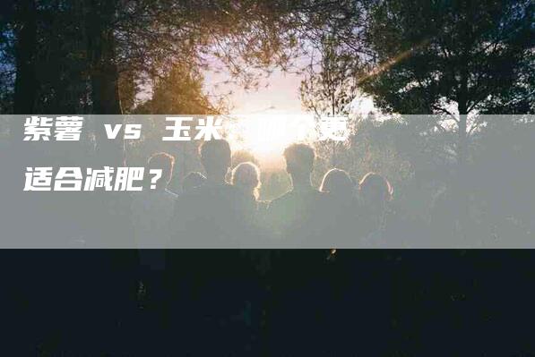 紫薯 vs 玉米：哪个更适合减肥？-住家保姆月嫂服务_家政保洁钟点工家政服务_速上门月嫂网首页