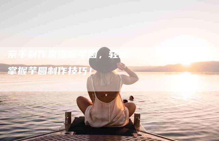 亲手制作家庭版芋圆，轻松掌握芋圆制作技巧！-住家保姆月嫂服务_家政保洁钟点工家政服务_速上门月嫂网首页