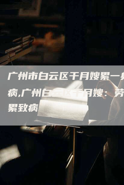 广州市白云区干月嫂累一身病,广州白云区干月嫂：劳累致病-住家保姆月嫂服务_家政保洁钟点工家政服务_速上门月嫂网首页