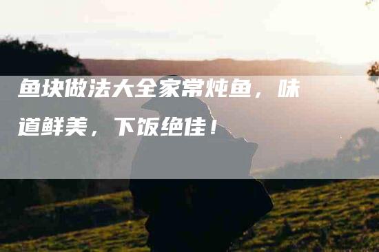 鱼块做法大全家常炖鱼，味道鲜美，下饭绝佳！-住家保姆月嫂服务_家政保洁钟点工家政服务_速上门月嫂网首页