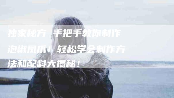 独家秘方 手把手教你制作泡椒凤爪！轻松学会制作方法和配料大揭秘！-住家保姆月嫂服务_家政保洁钟点工家政服务_速上门月嫂网首页