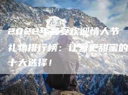 2022年最受欢迎情人节礼物排行榜：让爱更甜蜜的十大选择！-住家保姆月嫂服务_家政保洁钟点工家政服务_速上门月嫂网首页