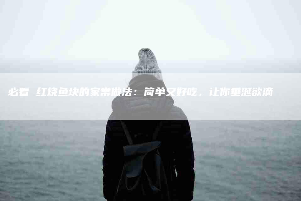 必看 红烧鱼块的家常做法：简单又好吃，让你垂涎欲滴