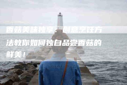 香菇美味独享：创意烹饪方法教你如何独自品尝香菇的鲜美！
