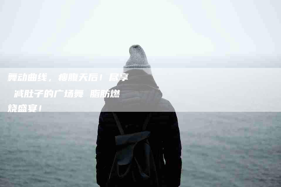 舞动曲线，瘦腹天后！尽享 减肚子的广场舞 脂肪燃烧盛宴！-住家保姆月嫂服务_家政保洁钟点工家政服务_速上门月嫂网首页