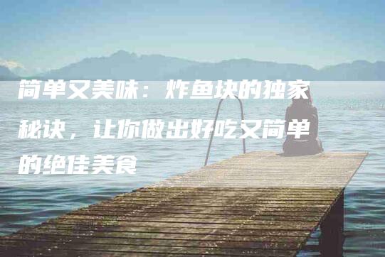 简单又美味：炸鱼块的独家秘诀，让你做出好吃又简单的绝佳美食-住家保姆月嫂服务_家政保洁钟点工家政服务_速上门月嫂网首页