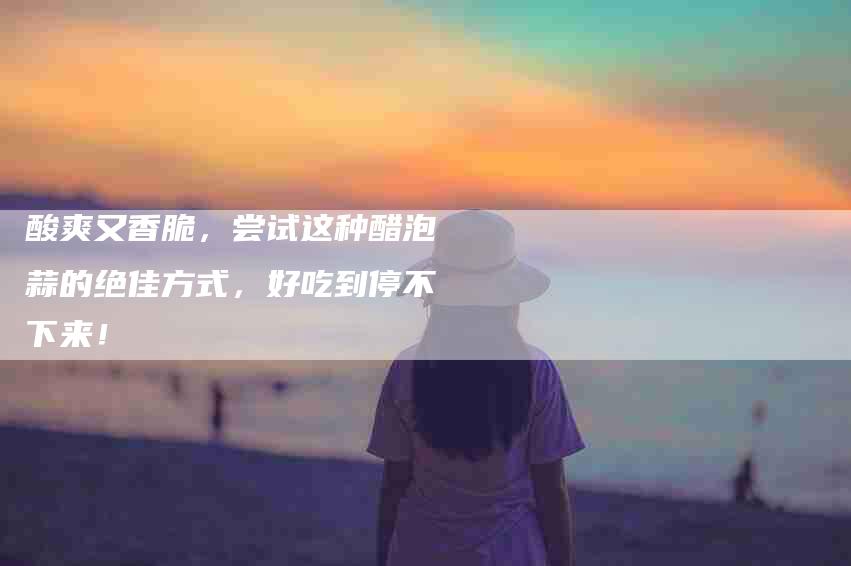 酸爽又香脆，尝试这种醋泡蒜的绝佳方式，好吃到停不下来！-住家保姆月嫂服务_家政保洁钟点工家政服务_速上门月嫂网首页