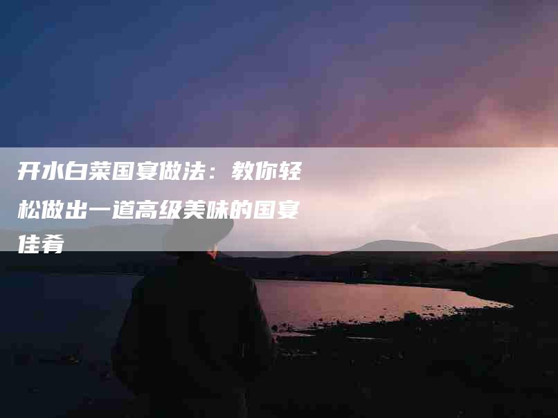 开水白菜国宴做法：教你轻松做出一道高级美味的国宴佳肴-住家保姆月嫂服务_家政保洁钟点工家政服务_速上门月嫂网首页