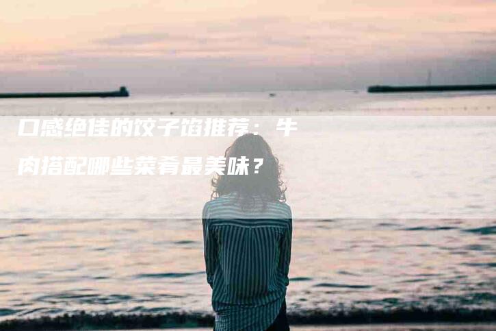 口感绝佳的饺子馅推荐：牛肉搭配哪些菜肴最美味？-住家保姆月嫂服务_家政保洁钟点工家政服务_速上门月嫂网首页