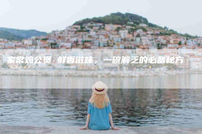 家常鸡公煲 鲜香滋味，一碗解乏的必备秘方-住家保姆月嫂服务_家政保洁钟点工家政服务_速上门月嫂网首页