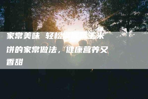 家常美味 轻松掌握蒸玉米饼的家常做法，健康营养又香甜-住家保姆月嫂服务_家政保洁钟点工家政服务_速上门月嫂网首页