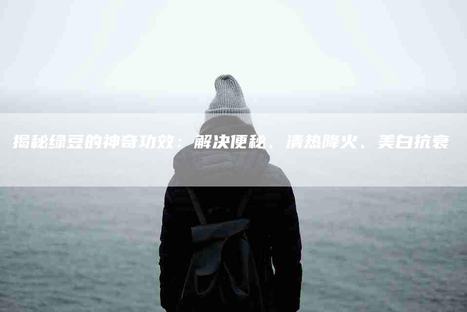 揭秘绿豆的神奇功效：解决便秘、清热降火、美白抗衰