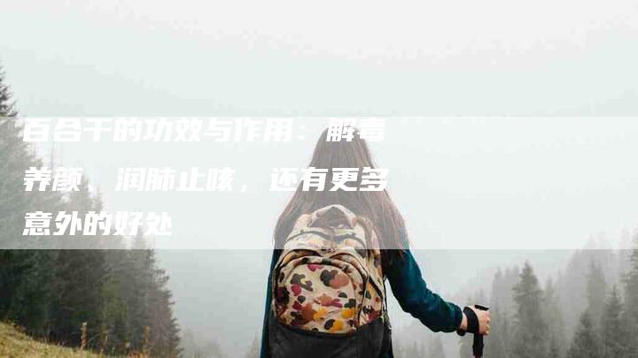 百合干的功效与作用：解毒养颜、润肺止咳，还有更多意外的好处-住家保姆月嫂服务_家政保洁钟点工家政服务_速上门月嫂网首页