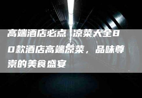 高端酒店必点 凉菜大全80款酒店高端凉菜，品味尊崇的美食盛宴-住家保姆月嫂服务_家政保洁钟点工家政服务_速上门月嫂网首页