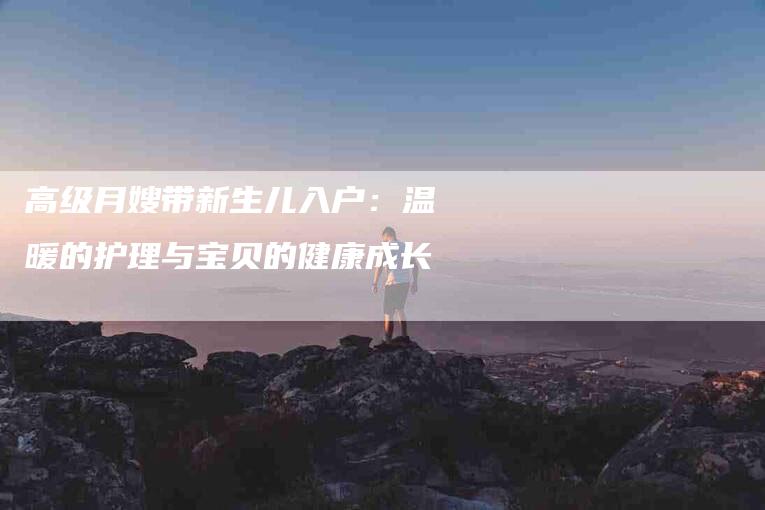 高级月嫂带新生儿入户：温暖的护理与宝贝的健康成长-住家保姆月嫂服务_家政保洁钟点工家政服务_速上门月嫂网首页