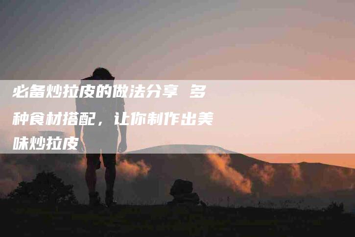 必备炒拉皮的做法分享 多种食材搭配，让你制作出美味炒拉皮