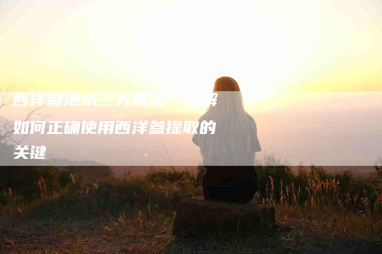 西洋参泡水三大禁忌：了解如何正确使用西洋参提取的关键-速上门月嫂网