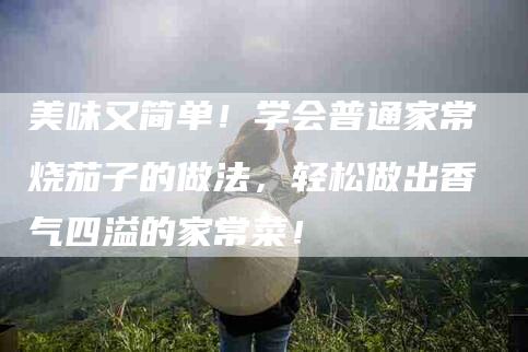 美味又简单！学会普通家常烧茄子的做法，轻松做出香气四溢的家常菜！