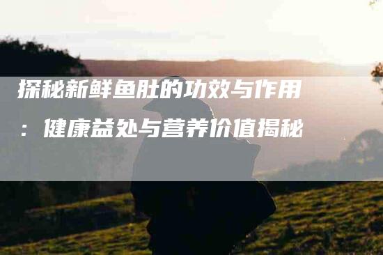 探秘新鲜鱼肚的功效与作用：健康益处与营养价值揭秘