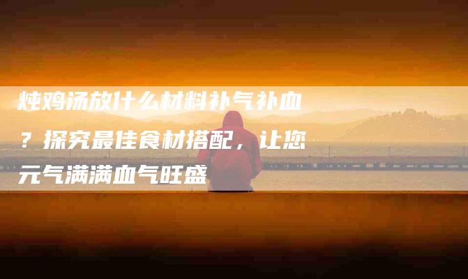 炖鸡汤放什么材料补气补血？探究最佳食材搭配，让您元气满满血气旺盛-住家保姆月嫂服务_家政保洁钟点工家政服务_速上门月嫂网首页
