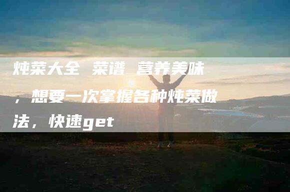 炖菜大全 菜谱 营养美味，想要一次掌握各种炖菜做法，快速get