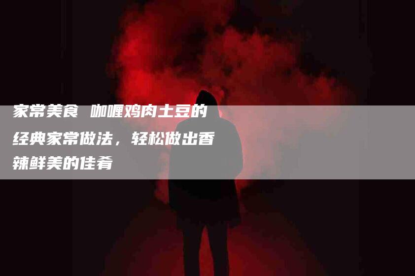 家常美食 咖喱鸡肉土豆的经典家常做法，轻松做出香辣鲜美的佳肴-住家保姆月嫂服务_家政保洁钟点工家政服务_速上门月嫂网首页