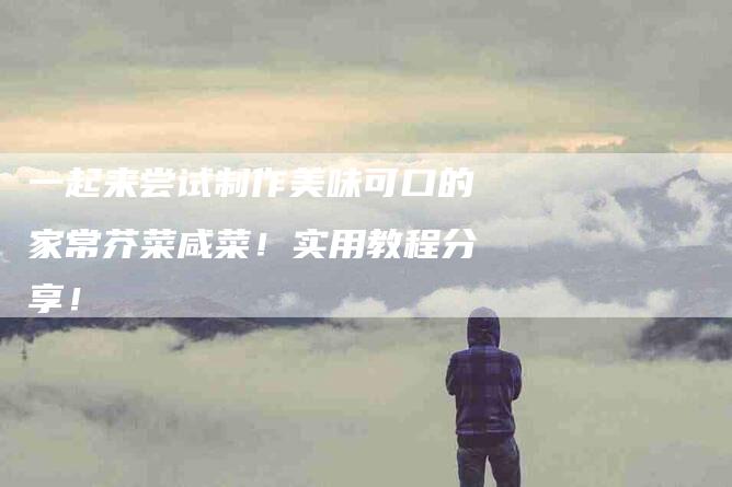 一起来尝试制作美味可口的家常芥菜咸菜！实用教程分享！