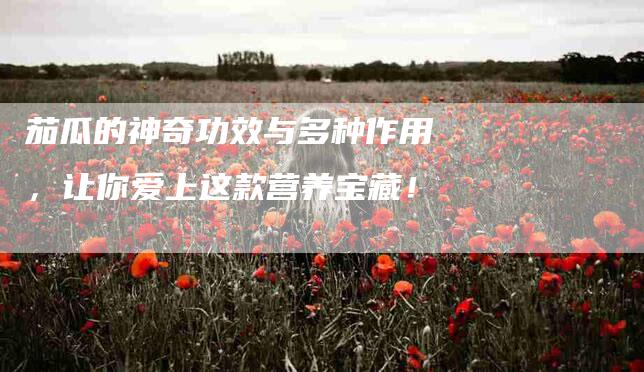 茄瓜的神奇功效与多种作用，让你爱上这款营养宝藏！-住家保姆月嫂服务_家政保洁钟点工家政服务_速上门月嫂网首页