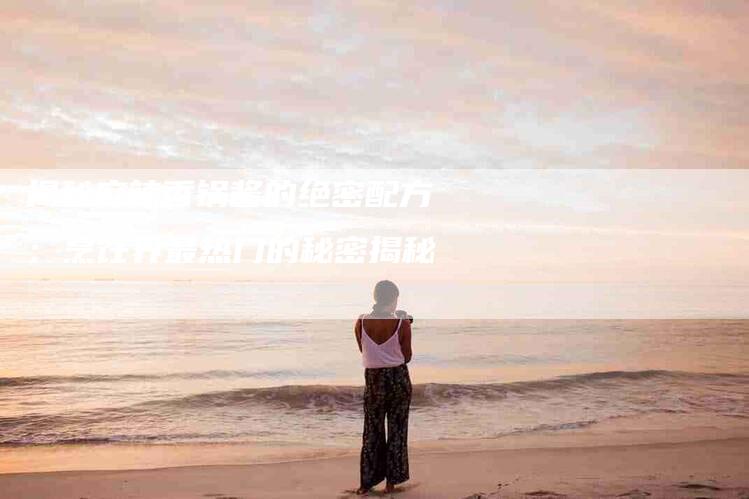 揭秘麻辣香锅酱的绝密配方：烹饪界最热门的秘密揭秘