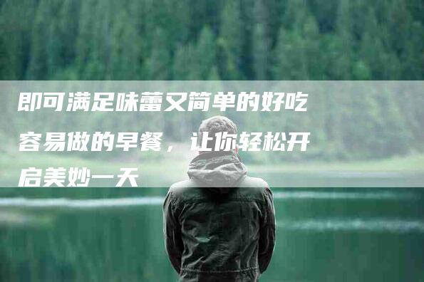 即可满足味蕾又简单的好吃容易做的早餐，让你轻松开启美妙一天-住家保姆月嫂服务_家政保洁钟点工家政服务_速上门月嫂网首页