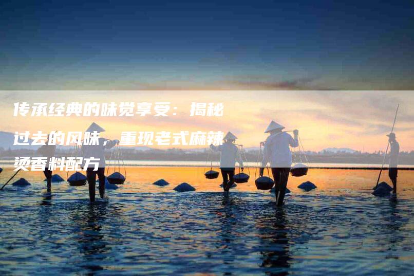 传承经典的味觉享受：揭秘过去的风味，重现老式麻辣烫香料配方-住家保姆月嫂服务_家政保洁钟点工家政服务_速上门月嫂网首页
