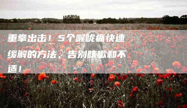 重拳出击!5个喉咙痛快速缓解的方法,告别咳嗽和不适!-住家保姆月嫂服务_家政保洁钟点工家政服务_速上门月嫂网首页