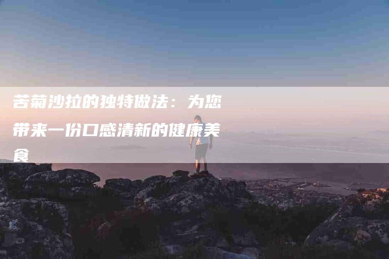 苦菊沙拉的独特做法：为您带来一份口感清新的健康美食-住家保姆月嫂服务_家政保洁钟点工家政服务_速上门月嫂网首页