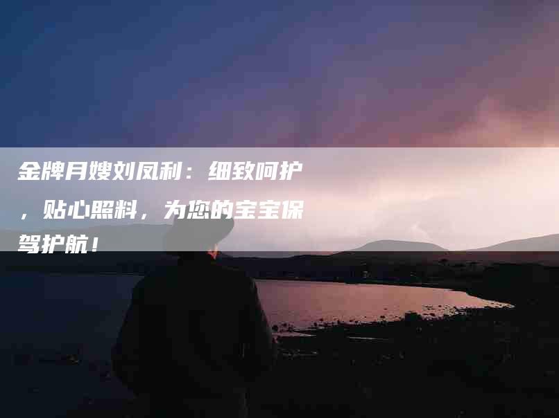 金牌月嫂刘凤利：细致呵护，贴心照料，为您的宝宝保驾护航！-住家保姆月嫂服务_家政保洁钟点工家政服务_速上门月嫂网首页