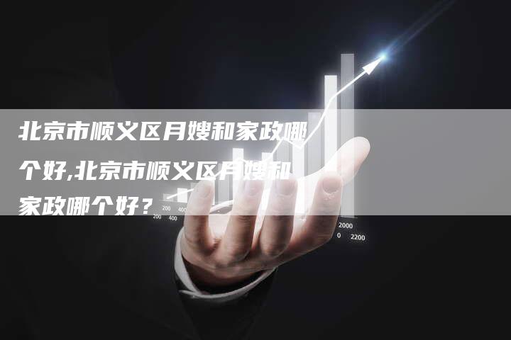 北京市顺义区月嫂和家政哪个好,北京市顺义区月嫂和家政哪个好？