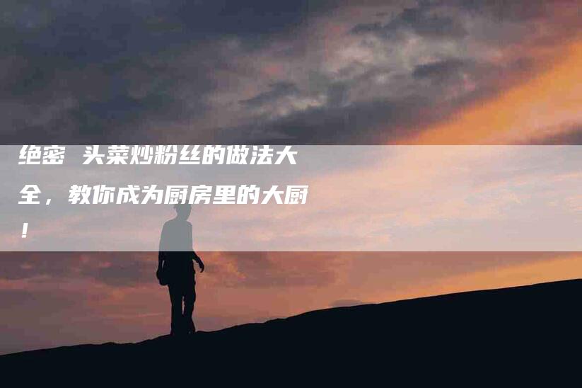 绝密 头菜炒粉丝的做法大全，教你成为厨房里的大厨！-住家保姆月嫂服务_家政保洁钟点工家政服务_速上门月嫂网首页