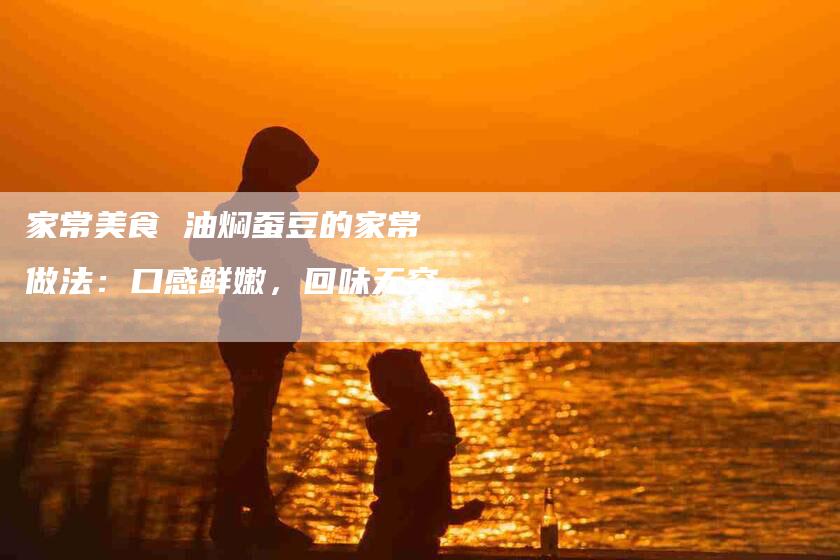家常美食 油焖蚕豆的家常做法：口感鲜嫩，回味无穷-住家保姆月嫂服务_家政保洁钟点工家政服务_速上门月嫂网首页