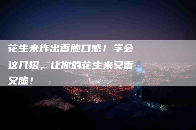 花生米炸出香脆口感！学会这几招，让你的花生米又香又脆！-住家保姆月嫂服务_家政保洁钟点工家政服务_速上门月嫂网首页