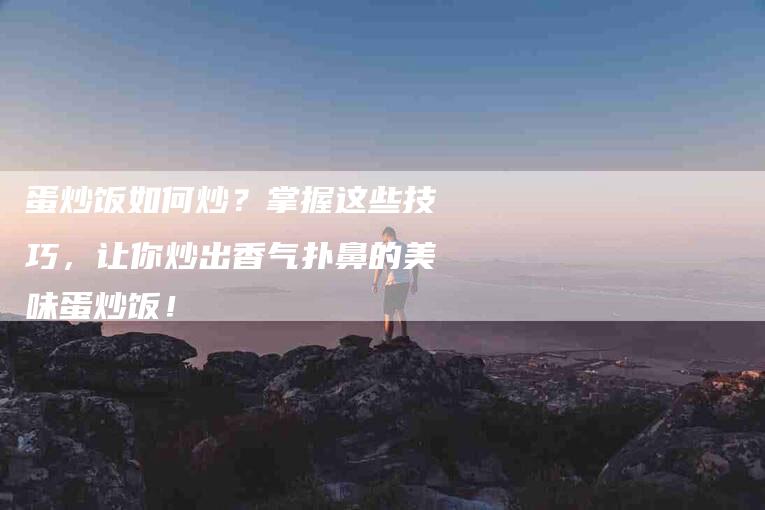 蛋炒饭如何炒？掌握这些技巧，让你炒出香气扑鼻的美味蛋炒饭！