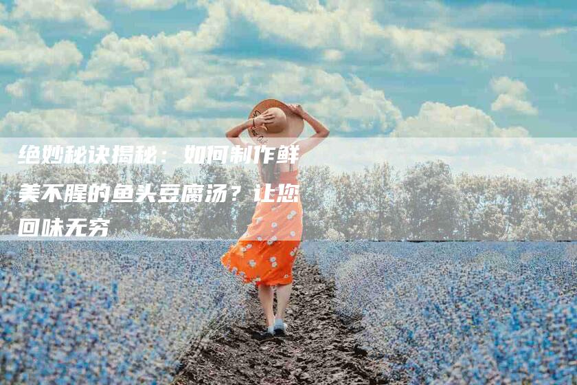 绝妙秘诀揭秘：如何制作鲜美不腥的鱼头豆腐汤？让您回味无穷