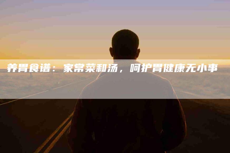 养胃食谱：家常菜和汤，呵护胃健康无小事-住家保姆月嫂服务_家政保洁钟点工家政服务_速上门月嫂网首页
