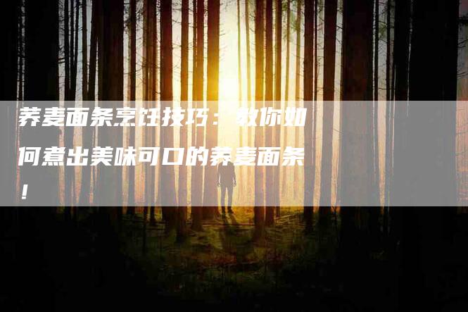 荞麦面条烹饪技巧：教你如何煮出美味可口的荞麦面条！-住家保姆月嫂服务_家政保洁钟点工家政服务_速上门月嫂网首页