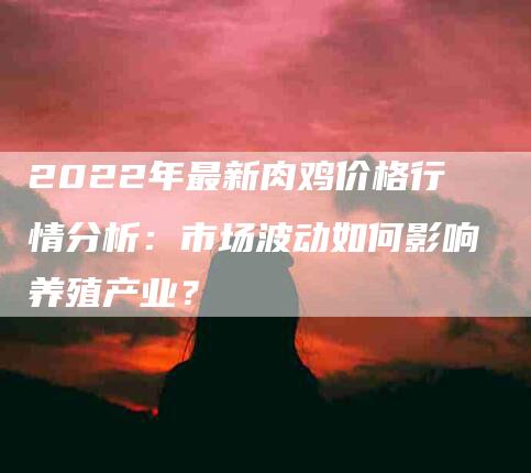2022年最新肉鸡价格行情分析:市场波动如何影响养殖产业?-住家保姆月嫂服务_家政保洁钟点工家政服务_速上门月嫂网首页