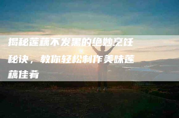 揭秘莲藕不发黑的绝妙烹饪秘诀，教你轻松制作美味莲藕佳肴-住家保姆月嫂服务_家政保洁钟点工家政服务_速上门月嫂网首页