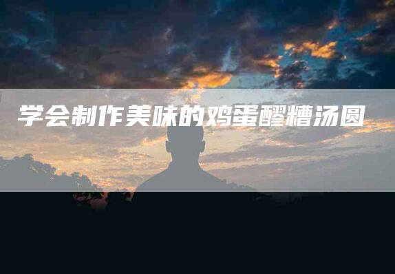 学会制作美味的鸡蛋醪糟汤圆-住家保姆月嫂服务_家政保洁钟点工家政服务_速上门月嫂网首页
