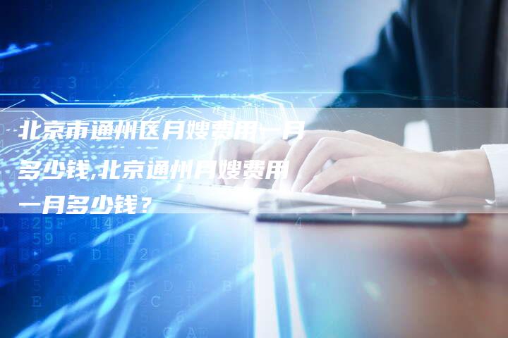 北京市通州区月嫂费用一月多少钱,北京通州月嫂费用一月多少钱？-住家保姆月嫂服务_家政保洁钟点工家政服务_速上门月嫂网首页