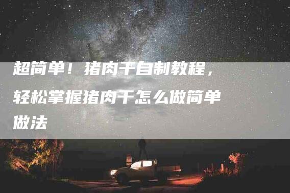 超简单！猪肉干自制教程，轻松掌握猪肉干怎么做简单做法-住家保姆月嫂服务_家政保洁钟点工家政服务_速上门月嫂网首页